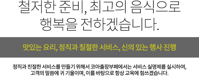 철저한 준비, 최고의 음식으로 행복을 전하겠습니다. 맛있는 요리, 정직과 칠절한 서비스, 신의 있는 행사 진행. 정직과 친절한 서비스를 만들기 위해서 코아출장부페에서는 서비스 실명제를 실시하여, 고객의 말씀에 귀 기울이며, 이를 바탕으로 항상 교육에 힘쓰겠습니다.